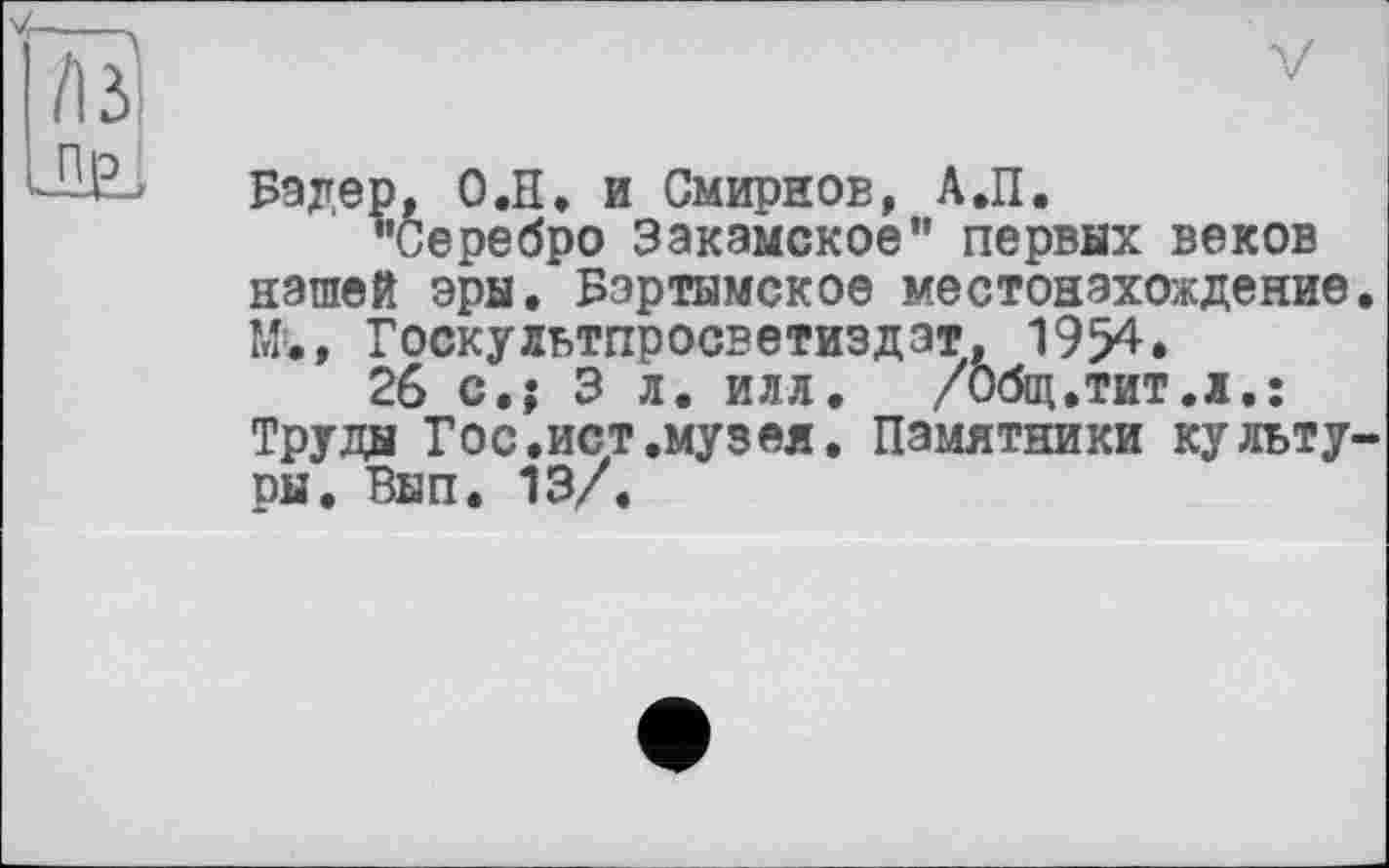 ﻿у
Бэдер, О.Н. и Смирнов, А.П.
^Серебро Закамское” первых веков нашей эры. Бэртымское местонахождение. М., Госкультпросветиздэт, 1954.
26 с.; 3 л. илл. /Общ.тит.л,: Труды Гос.ист.музей. Памятники культуры. Вып. 13/.